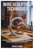 WIRE SCULPTING TECHNIQUES: A Hands-On Approach to Bending, Wrapping, and Designing with Artistic Wire