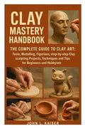 Clay Mastery Handbook: The Complete Guide to Clay Art: Tools, Modeling, Figurines, Step-by-Step Clay Sculpting Projects, Techniques, and Tips for Beginners and Hobbyists