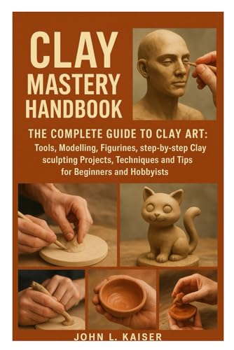 Clay Mastery Handbook: The Complete Guide to Clay Art: Tools, Modeling, Figurines, Step-by-Step Clay Sculpting Projects, Techniques, and Tips for Beginners and Hobbyists
