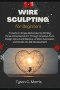 WIRE SCULPTING FOR BEGINNERS: Transform Simple Materials into Striking Three-Dimensional Art through Creative Form Design, Structural Balance, Artistic Expression, and Hands-On Skill Development