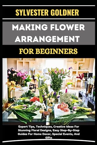 MAKING FLOWER ARRANGEMENT FOR BEGINNERS: Expert Tips, Techniques, Creative Ideas For Stunning Floral Designs, Easy Step-By-Step Guides For Home Decor, Special Events, And Gifts
