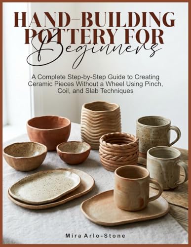 HAND-BUILDING POTTERY FOR BEGINNERS: A Complete Step-by-Step Guide to Creating Ceramic Pieces Without a Wheel Using Pinch, Coil, and Slab Techniques